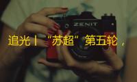 追光丨“苏超”第五轮，您准备好追谁了吗